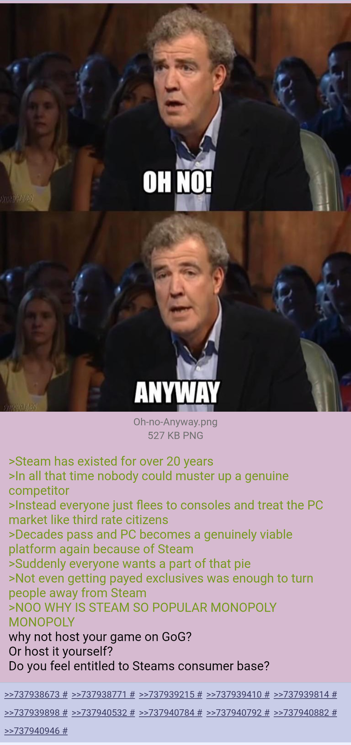 OH NO! EXTRAKRUMBS! ANYWAY Oh-no-Anyway.png 527 KB PNG >Steam has existed for over 20 years >In all that time nobody could muster up a genuine competitor >Instead everyone just flees to consoles and treat the PC market like third rate citizens >Decades pass and PC becomes a genuinely viable platform again because of Steam >Suddenly everyone wants a part of that pie >Not even getting payed exclusives was enough to turn people away from Steam >NOO WHY IS STEAM SO POPULAR MONOPOLY MONOPOLY why not host your game on GoG? Or host it yourself? Do you feel entitled to Steams consumer base? >>737938673 # >>737938771 # >>737939215 # >>737939410 # >>737939814 # >>737939898 # >>737940532 # >>737940784 # >>737940792 # >>737940882 # >>737940946 #