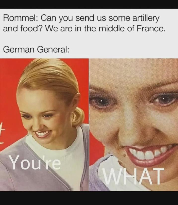 Rommel: Can you send us some artillery and food? We are in the middle of France. German General: You're WHAT