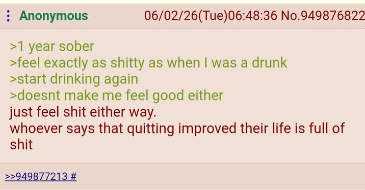: Anonymous >1 year sober 06/02/26(Tue)06:48:36 No.949876822 >feel exactly as s----- as when I was a drunk >start drinking again >doesnt make me feel good either just feel s--- either way. whoever says that quitting improved their life is full of s--- >>949877213 #