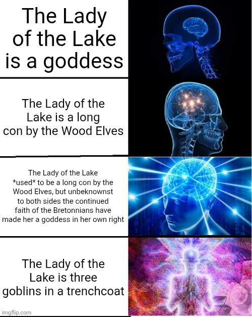 The Lady of the Lake is a goddess The Lady of the Lake is a long Icon by the Wood Elves The Lady of the Lake *used* to be a long con by the Wood Elves, but unbeknownst to both sides the continued faith of the Bretonnians have made her a goddess in her own right The Lady of the Lake is three goblins in a trenchcoat imgflip.com