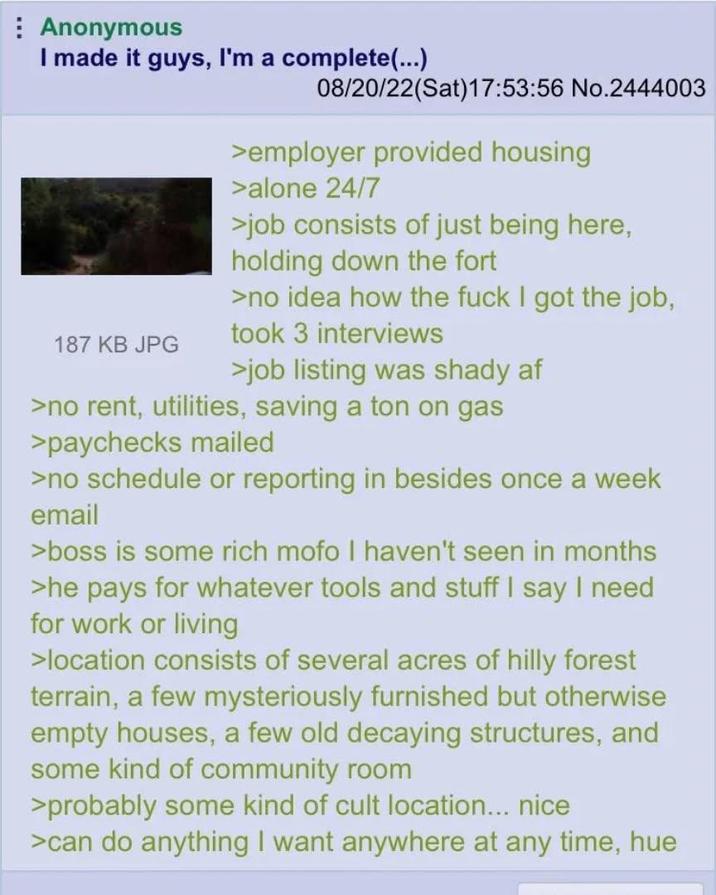 Anonymous I made it guys, I'm a complete(...) 187 KB JPG 08/20/22(Sat) 17:53:56 No.2444003 >employer provided housing >alone 24/7 >job consists of just being here, holding down the fort >no idea how the f--- I got the job, took 3 interviews >job listing was shady af >no rent, utilities, saving a ton on gas >paychecks mailed >no schedule or reporting in besides once a week email >boss is some rich mofo I haven't seen in months >he pays for whatever tools and stuff I say I need for work or living >location consists of several acres of hilly forest terrain, a few mysteriously furnished but otherwise empty houses, a few old decaying structures, and some kind of community room >probably some kind of cult location... nice >can do anything I want anywhere at any time, hue