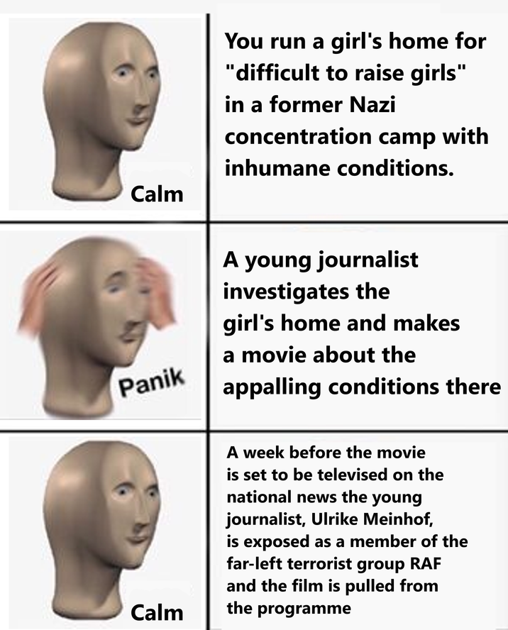 Calm Panik Calm You run a girl's home for "difficult to raise girls" in a former Nazi concentration camp with inhumane conditions. A young journalist investigates the girl's home and makes a movie about the appalling conditions there A week before the movie is set to be televised on the national news the young journalist, Ulrike Meinhof, is exposed as a member of the far-left terrorist group RAF and the film is pulled from the programme
