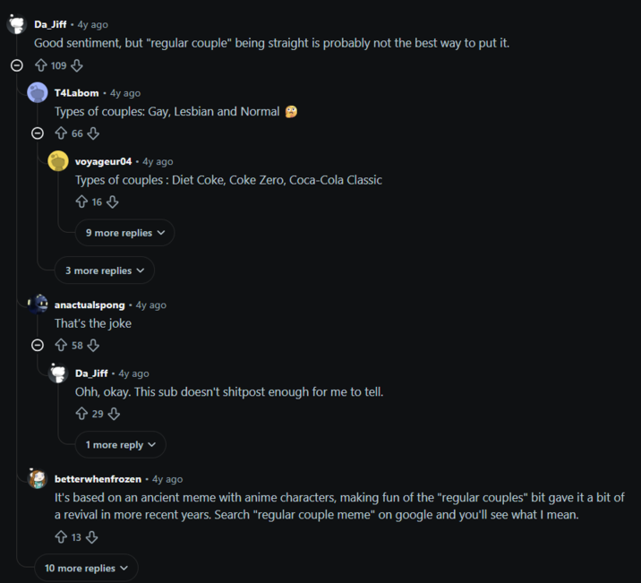 Da_Jiff • 4y ago Good sentiment, but "regular couple" being straight is probably not the best way to put it. 109 T4Labom + 4y ago Types of couples: Gay, Lesbian and Normal > 66 voyageur04 • 4y ago Types of couples: Diet Coke, Coke Zero, Coca-Cola Classic 16 9 more replies 3 more replies anactualspong⚫ 4y ago That's the joke ○ 58 Da_Jiff + 4y ago • Ohh, okay. This sub doesn't shitpost enough for me to tell. 29 1 more reply better whenfrozen ⚫ 4y ago It's based on an ancient meme with anime characters, making fun of the "regular couples" bit gave it a bit of a revival in more recent years. Search "regular couple meme" on google and you'll see what I mean. 13 10 more replies