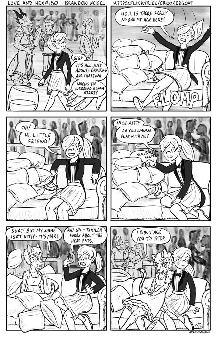 LOVE AND HEX #150 - BRANDON WEIGEL HTTPS://LINKTR.EE/CROOKEDGOAT UGH. IS THERE REALLY NO ONE MY AGE HERE? A SIGH... IT'S ALL JUST ADULTS DRINKING AND CHATTING. WHEN'S THE WEDDING GONNA START? OH! HI, LITTLE FRIEND! TWITCH SURE! BUT MY NAME ISN'T KITTY IT'S MAKI. AH! UM-TAMILDA. ... SORRY ABOUT THE HEAD PATS. NICE KITTY DO YOU WANNA PLAY WITH ME? PURRY SCRITCH ELOMP SCRITSH I DIDN'T ASK YOU TO STOP. @CROOKEDGOAT.CA