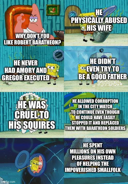 B WHY DON'T YOU LIKE ROBERT BARATHEON? HE PHYSICALLY ABUSED HIS WIFE HE NEVER HAD AMORY AND GREGOR EXECUTED HE DIDN'T EVEN TRY TO BE A GOOD FATHER HE WAS CRUEL TO HIS SQUIRES HE ALLOWED CORRUPTION IN THE CITY WATCH TO CONTINUE EVEN THOUGH HE COULD HAVE EASILY STOPPED IT AND REPLACED THEM WITH BARATHEON SOLDIERS Imgflip.com HE SPENT MILLIONS ON HIS OWN PLEASURES INSTEAD OF HELPING THE + IMPOVERISHED SMALLFOLK