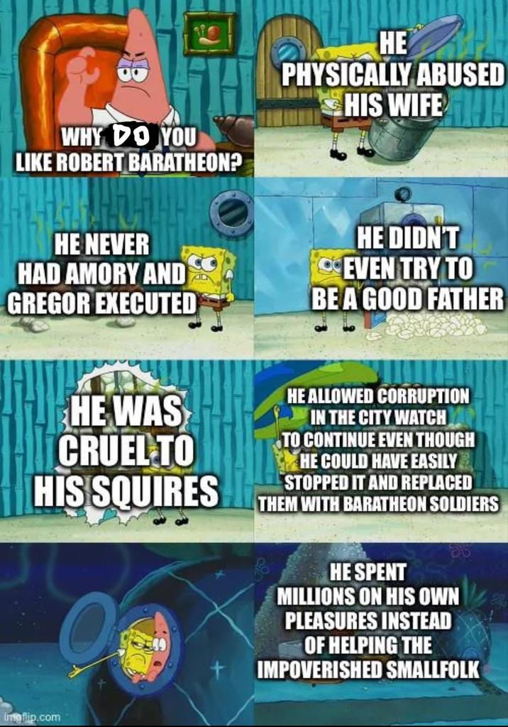 WHY DO YOU LIKE ROBERT BARATHEON? HE PHYSICALLY ABUSED HIS WIFE HE NEVER HAD AMORY AND GREGOR EXECUTED HE DIDN'T EVEN TRY TO BE A GOOD FATHER HE WAS CRUEL TO HIS SQUIRES O HE ALLOWED CORRUPTION IN THE CITY WATCH TO CONTINUE EVEN THOUGH HE COULD HAVE EASILY STOPPED IT AND REPLACED THEM WITH BARATHEON SOLDIERS HE SPENT MILLIONS ON HIS OWN PLEASURES INSTEAD OF HELPING THE IMPOVERISHED SMALLFOLK Imgflip.com