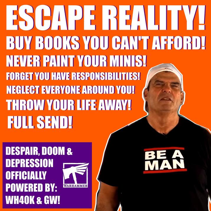 ESCAPE REALITY! BUY BOOKS YOU CAN'T AFFORD! NEVER PAINT YOUR MINIS! FORGET YOU HAVE RESPONSIBILITIES! NEGLECT EVERYONE AROUND YOU! THROW YOUR LIFE AWAY! FULL SEND! DESPAIR, DOOM & DEPRESSION OFFICIALLY BE A MAN POWERED BY: WARHAMMER WH40K & GW!