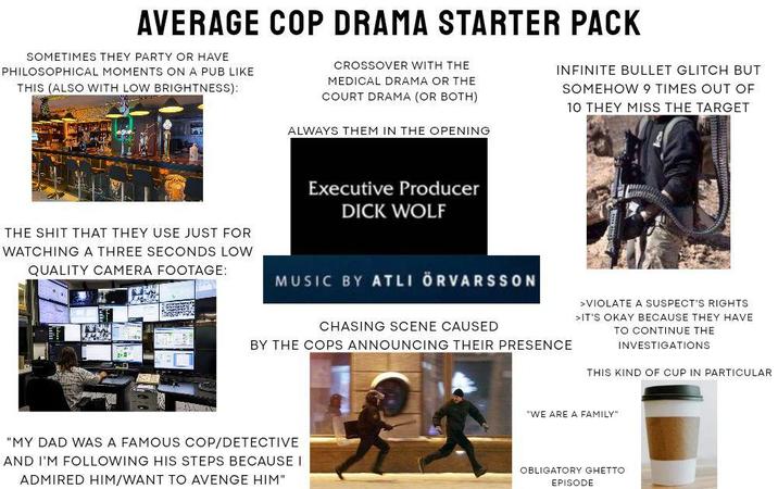 AVERAGE COP DRAMA STARTER PACK SOMETIMES THEY PARTY OR HAVE PHILOSOPHICAL MOMENTS ON A PUB LIKE THIS (ALSO WITH LOW BRIGHTNESS): CROSSOVER WITH THE MEDICAL DRAMA OR THE COURT DRAMA (OR BOTH) ALWAYS THEM IN THE OPENING INFINITE BULLET GLITCH BUT SOMEHOW 9 TIMES OUT OF 10 THEY MISS THE TARGET Executive Producer D--- WOLF THE S--- THAT THEY USE JUST FOR WATCHING A THREE SECONDS LOW QUALITY CAMERA FOOTAGE: MUSIC BY ATLI ÖRVARSSON CHASING SCENE CAUSED BY THE COPS ANNOUNCING THEIR PRESENCE >VIOLATE A SUSPECT'S RIGHTS >IT'S OKAY BECAUSE THEY HAVE TO CONTINUE THE INVESTIGATIONS THIS KIND OF CUP IN PARTICULAR "MY DAD WAS A FAMOUS COP/DETECTIVE AND I'M FOLLOWING HIS STEPS BECAUSE I ADMIRED HIM/WANT TO AVENGE HIM" "WE ARE A FAMILY" OBLIGATORY GHETTO: EPISODE