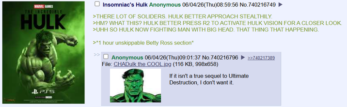 MARVEL GAMES THE INCREDIBLE HULK Insomniac's Hulk Anonymous 06/04/26(Thu)08:59:56 No.740216749 ► >THERE LOT OF SOLIDERS. HULK BETTER APPROACH STEALTHILY. >HM? WHAT THIS? HULK BETTER PRESS R2 TO ACTIVATE HULK VISION FOR A CLOSER LOOK. >UHH SO HULK NOW FIGHTING MAN WITH BIG HEAD. THAT THING THAT HAPPENING. >*1 hour unskippable Betty Ross section* >>☐ Anonymous 06/04/26(Thu)09:01:37 No.740216796 ►>>740217389 File: CHADulk the COOL.jpg (116 KB, 998x658) If it isn't a true sequel to Ultimate &PS5 Destruction, I don't want it.