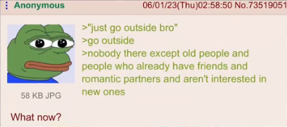 Anonymous 06/01/23(Thu)02:58:50 No.73519051 >"just go outside bro" >go outside >nobody there except old people and people who already have friends and romantic partners and aren't interested in new ones 58 KB JPG What now?