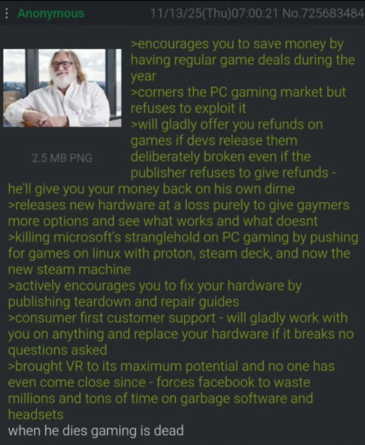 Anonymous 2.5 MB PNG 11/13/25(Thu)07:00:21 No.725683484 >encourages you to save money by having regular game deals during the year >corners the PC gaming market but refuses to exploit it >will gladly offer you refunds on games if devs release them deliberately broken even if the publisher refuses to give refunds - he'll give you your money back on his own dime >releases new hardware at a loss purely to give gaymers more options and see what works and what doesnt >killing microsoft's stranglehold on PC gaming by pushing for games on linux with proton, steam deck, and now the new steam machine >actively encourages you to fix your hardware by publishing teardown and repair guides >consumer first customer support - will gladly work with you on anything and replace your hardware if it breaks no questions asked >brought VR to its maximum potential and no one has even come close since - forces facebook to waste millions and tons of time on garbage software and headsets when he dies gaming is dead