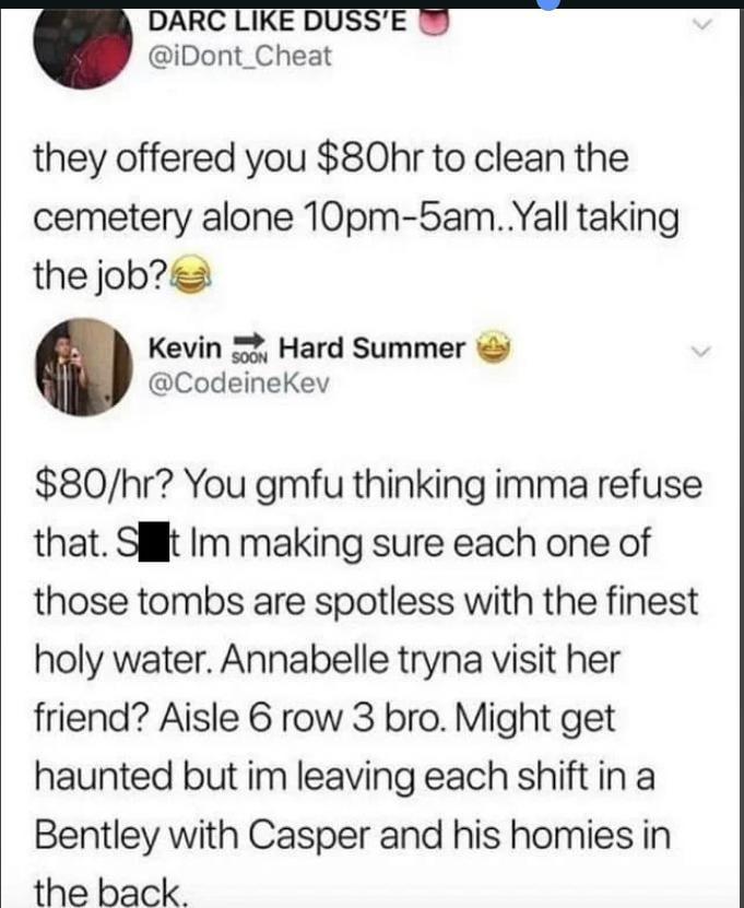 DARC LIKE DUSS'E @iDont_Cheat they offered you $80hr to clean the cemetery alone 10pm-5am..Yall taking the job? Kevin SOON Hard Summer @CodeineKev $80/hr? You gmfu thinking imma refuse that. St Im making sure each one of those tombs are spotless with the finest holy water. Annabelle tryna visit her friend? Aisle 6 row 3 bro. Might get haunted but im leaving each shift in a Bentley with Casper and his homies in the back.