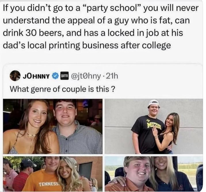 If you didn't go to a "party school" you will never understand the appeal of a guy who is fat, can drink 30 beers, and has a locked in job at his dad's local printing business after college QUITTR JOHNNY @jtohny⚫21h What genre of couple is this? TENNESS