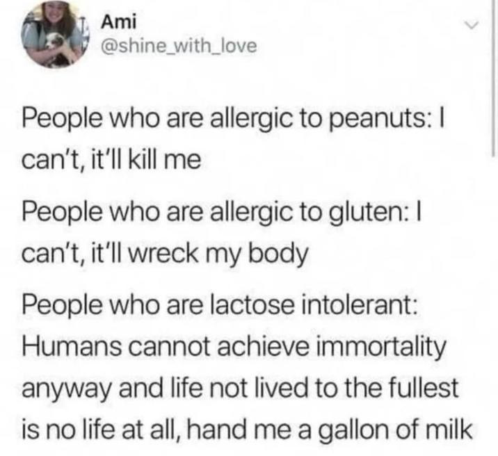 Ami @shine_with_love People who are allergic to peanuts: I can't, it'll kill me People who are allergic to gluten: I can't, it'll wreck my body People who are lactose intolerant: Humans cannot achieve immortality anyway and life not lived to the fullest is no life at all, hand me a gallon of milk