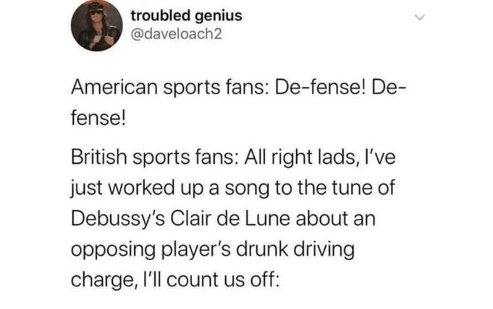troubled genius @daveloach2 American sports fans: De-fense! De- fense! British sports fans: All right lads, I've just worked up a song to the tune of Debussy's Clair de Lune about an opposing player's drunk driving charge, I'll count us off: