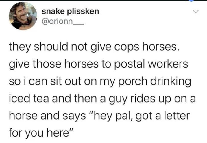 snake plissken @orionn they should not give cops horses. give those horses to postal workers so i can sit out on my porch drinking iced tea and then a guy rides up on a horse and says "hey pal, got a letter for you here"
