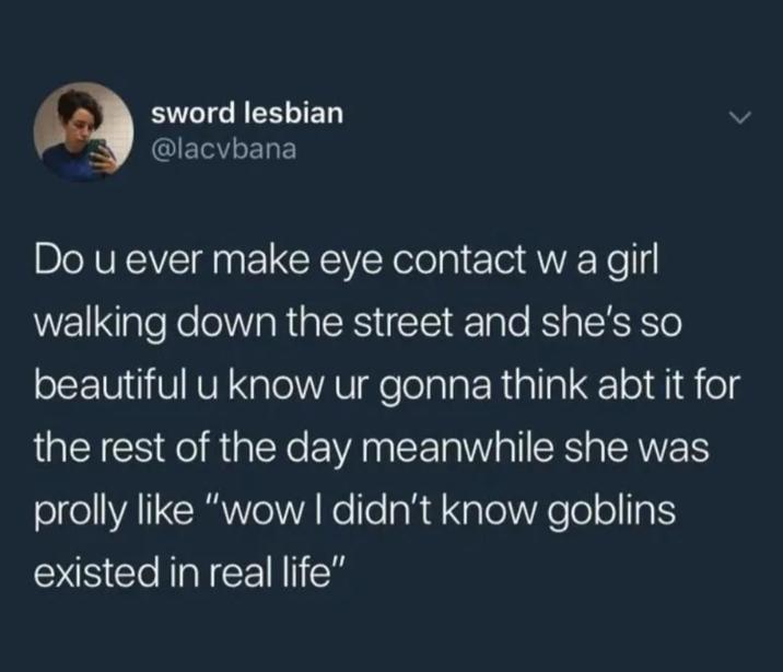 sword lesbian @lacvbana Do u ever make eye contact w a girl walking down the street and she's so beautiful u know ur gonna think abt it for the rest of the day meanwhile she was prolly like "wow I didn't know goblins existed in real life"