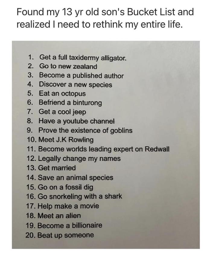 Found my 13 yr old son's Bucket List and realized I need to rethink my entire life. 1. Get a full taxidermy alligator. 2. Go to new zealand 3. Become a published author 4. Discover a new species 5. Eat an octopus 6. Befriend a binturong 7. Get a cool jeep 8. Have a youtube channel 9. Prove the existence of goblins 10. Meet J.K Rowling 11. Become worlds leading expert on Redwall 12. Legally change my names 13. Get married 14. Save an animal species 15. Go on a fossil dig 16. Go snorkeling with a shark 17. Help make a movie 18. Meet an alien 19. Become a billionaire 20. Beat up someone