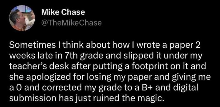 Mike Chase @TheMike Chase Sometimes I think about how I wrote a paper 2 weeks late in 7th grade and slipped it under my teacher's desk after putting a footprint on it and she apologized for losing my paper and giving me a O and corrected my grade to a B+ and digital submission has just ruined the magic.