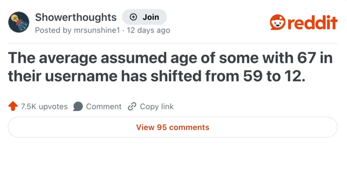 Showerthoughts + Join reddit Posted by mrsunshine1 12 days ago The average assumed age of some with 67 in their username has shifted from 59 to 12. 7.5K upvotes Comment Copy link View 95 comments