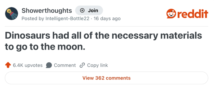 Showerthoughts + Join reddit Posted by Intelligent-Bottle 22 16 days ago Dinosaurs had all of the necessary materials to go to the moon. 6.4K upvotes Comment Copy link View 362 comments