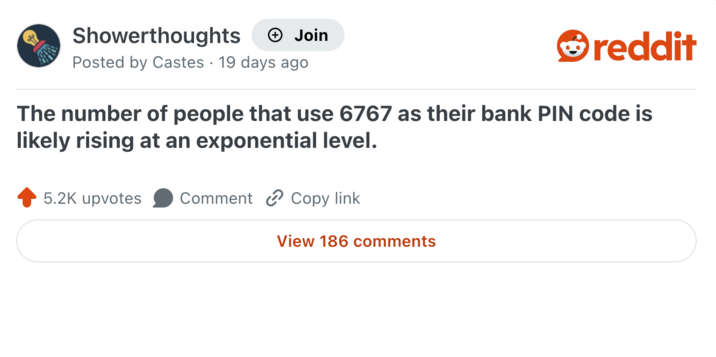 Showerthoughts + Join reddit Posted by Castes 19 days ago The number of people that use 6767 as their bank PIN code is likely rising at an exponential level. 5.2K upvotes Comment Copy link View 186 comments