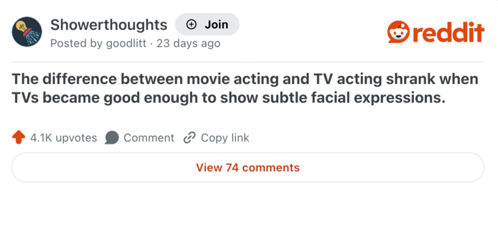 Showerthoughts + Join Posted by goodlitt 23 days ago reddit The difference between movie acting and TV acting shrank when TVs became good enough to show subtle facial expressions. 4.1K upvotes Comment Copy link View 74 comments