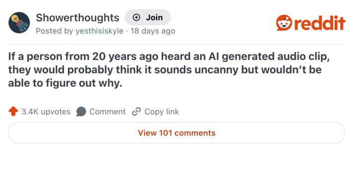 Showerthoughts + Join Posted by yesthisiskyle 18 days ago reddit If a person from 20 years ago heard an Al generated audio clip, they would probably think it sounds uncanny but wouldn't be able to figure out why. 3.4K upvotes Comment Copy link View 101 comments