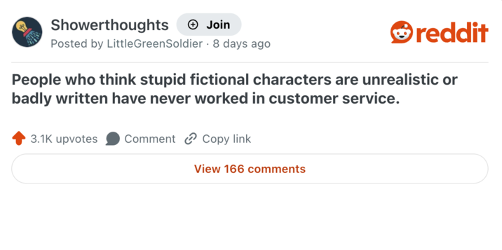 Showerthoughts + Join Posted by LittleGreenSoldier - 8 days ago reddit People who think stupid fictional characters are unrealistic or badly written have never worked in customer service. 3.1K upvotes Comment Copy link View 166 comments