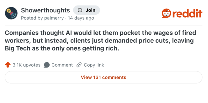 Showerthoughts + Join Posted by palmerry 14 days ago reddit Companies thought Al would let them pocket the wages of fired workers, but instead, clients just demanded price cuts, leaving Big Tech as the only ones getting rich. 3.1K upvotes Comment Copy link View 131 comments