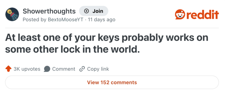 Showerthoughts + Join reddit Posted by BextoMooseYT 11 days ago At least one of your keys probably works on some other lock in the world. 3K upvotes Comment Copy link View 152 comments