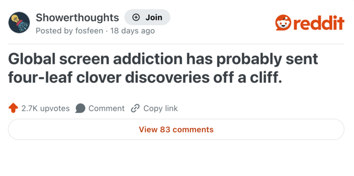Showerthoughts + Join reddit Posted by fosfeen 18 days ago Global screen addiction has probably sent four-leaf clover discoveries off a cliff. 2.7K upvotes Comment Copy link View 83 comments