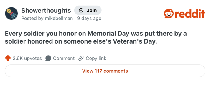 Showerthoughts + Join reddit Posted by mikebellman 9 days ago Every soldier you honor on Memorial Day was put there by a soldier honored on someone else's Veteran's Day. 2.6K upvotes Comment Copy link View 117 comments