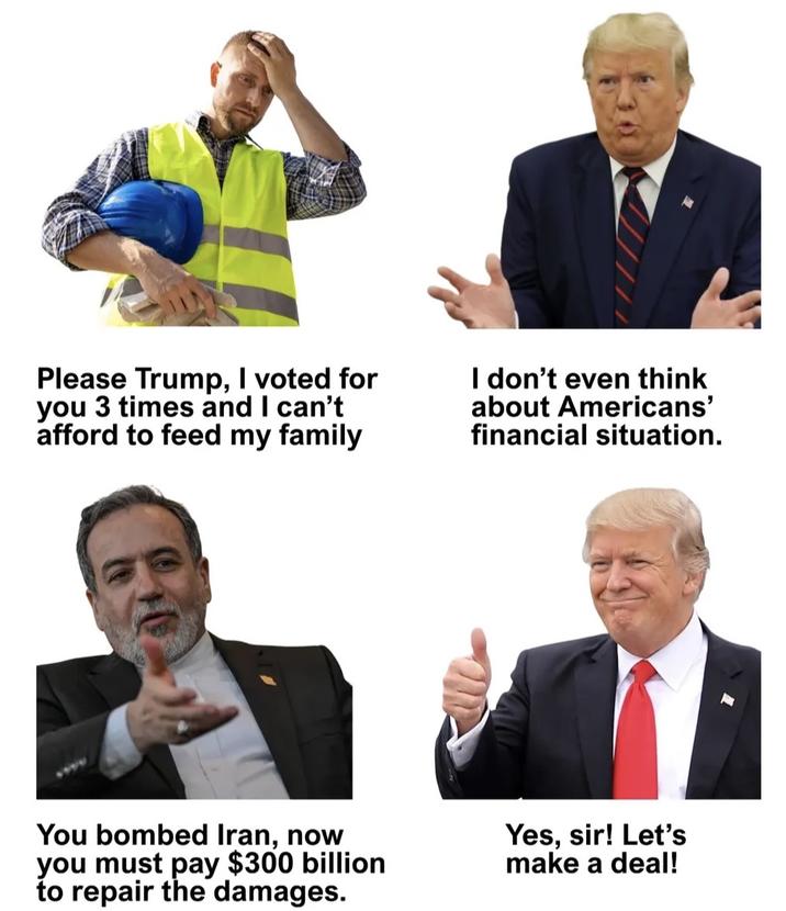 Please Trump, I voted for you 3 times and I can't afford to feed my family I don't even think about Americans' financial situation. You bombed Iran, now you must pay $300 billion to repair the damages. Yes, sir! Let's make a deal!