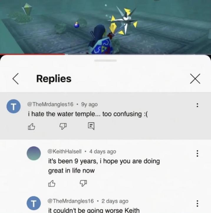 T Replies Х @TheMrdangles16 • 9y ago i hate the water temple... too confusing :( B : @KeithHalsell • 4 days ago it's been 9 years, i hope you are doing great in life now B T F . @TheMrdangles16 ⚫ 2 days ago it couldn't be going worse Keith *** B
