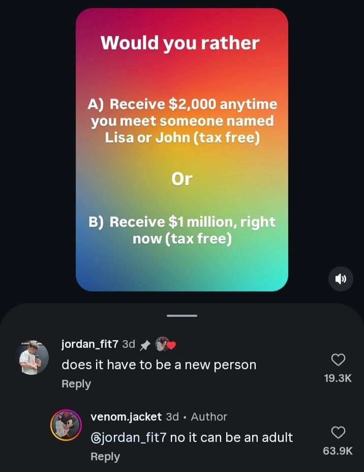 Would you rather A) Receive $2,000 anytime you meet someone named Lisa or John (tax free) Or B) Receive $1 million, right now (tax free) jordan_fit7 3d does it have to be a new person Reply venom.jacket 3d • Author jordan_fit7 no it can be an adult Reply 19.3K 63.9K