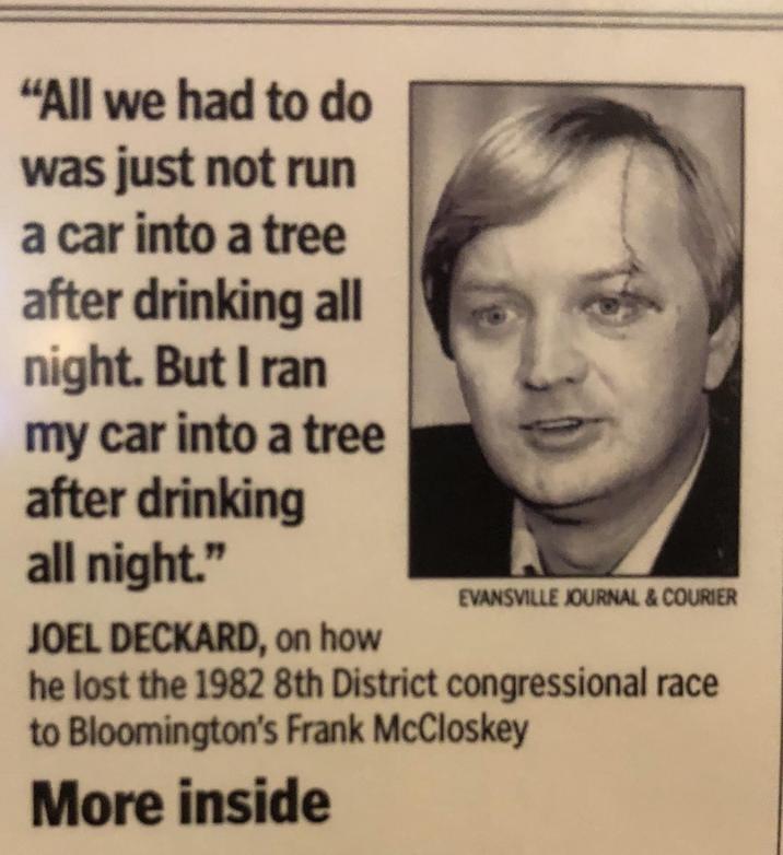 "All we had to do was just not run a car into a tree after drinking all night. But I ran my car into a tree after drinking all night." JOEL DECKARD, on how EVANSVILLE JOURNAL & COURIER he lost the 1982 8th District congressional race to Bloomington's Frank McCloskey More inside