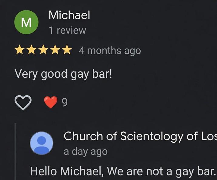 Σ Michael 1 review 4 months ago Very good gay bar! 9 Church of Scientology of Los a day ago Hello Michael, We are not a gay bar.