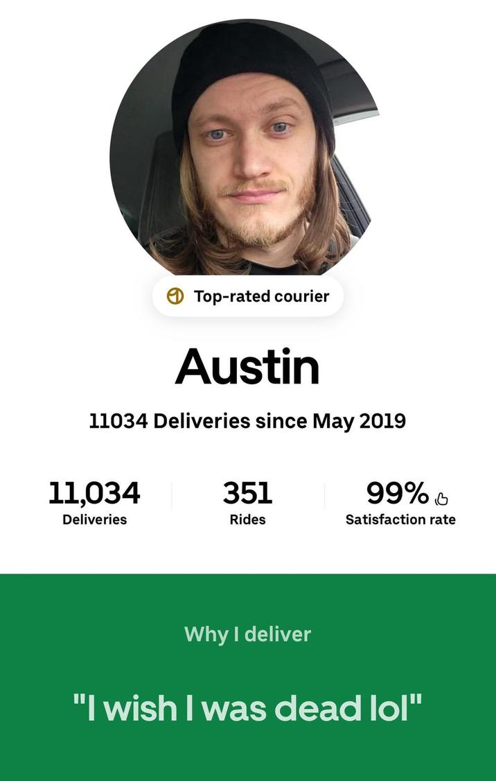 Top-rated courier Austin 11034 Deliveries since May 2019 11,034 351 99% в Deliveries Rides Satisfaction rate Why I deliver "I wish I was dead lol"