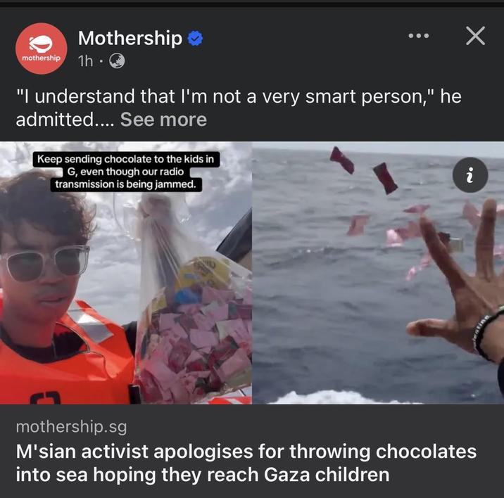 Mothership ❤ mothership 1h · "I understand that I'm not a very smart person," he admitted.... See more Keep sending chocolate to the kids in G, even though our radio transmission is being jammed. ✓ i mothership.sg M'sian activist apologises for throwing chocolates into sea hoping they reach Gaza children