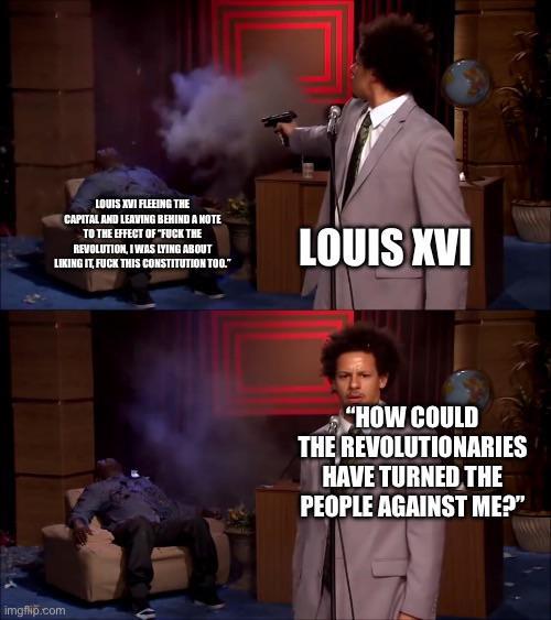 LOUIS XVI FLEEING THE CAPITAL AND LEAVING BEHIND A NOTE TO THE EFFECT OF "F--- THE REVOLUTION, I WAS LYING ABOUT LIKING IT, F--- THIS CONSTITUTION TOO." LOUIS XVI imgflip.com "HOW COULD THE REVOLUTIONARIES HAVE TURNED THE PEOPLE AGAINST ME?"