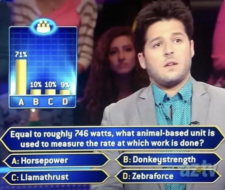 71% 10% 10% 9% ABCD Equal to roughly 746 watts, what animal-based unit is used to measure the rate at which work is done? A: Horsepower C: Llamathrust B: Donkeystrength D: Zebraforce