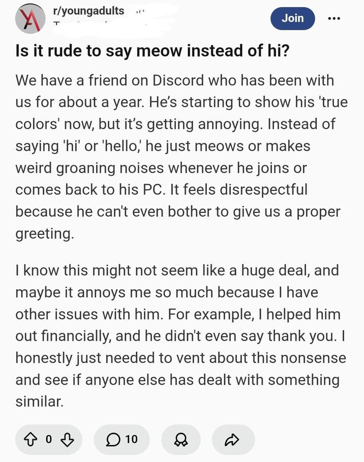 r/youngadults T ית Join Is it rude to say meow instead of hi? We have a friend on Discord who has been with us for about a year. He's starting to show his 'true colors' now, but it's getting annoying. Instead of saying 'hi' or 'hello,' he just meows or makes weird groaning noises whenever he joins or comes back to his PC. It feels disrespectful because he can't even bother to give us a proper greeting. I know this might not seem like a huge deal, and maybe it annoys me so much because I have other issues with him. For example, I helped him out financially, and he didn't even say thank you. I honestly just needed to vent about this nonsense and see if anyone else has dealt with something similar. 403 ☐ 10 & R