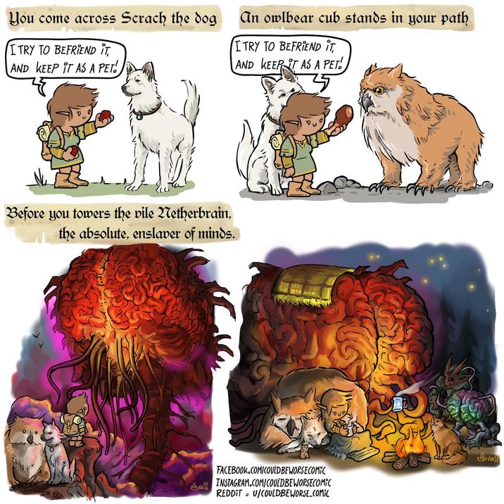 You come across Scrach the dog I TRY TO BEFRIEND IT, AND KEEP IT AS A PET!. An owlbear cub stands in your path I TRY TO BEFRIEND IT, AND KEEP IT AS A PET! Before you towers the vile Netherbrain, the absolute, enslaver of minds. FACEBOOK.COM/COULD BE WORSE COMIC UN INSTAGRAM.COM/COULDBEWORSECOMIC REDDITU/COULDBEWORSE_COMIC le-Nu