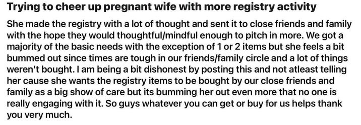 Trying to cheer up pregnant wife with more registry activity She made the registry with a lot of thought and sent it to close friends and family with the hope they would thoughtful/mindful enough to pitch in more. We got a majority of the basic needs with the exception of 1 or 2 items but she feels a bit bummed out since times are tough in our friends/family circle and a lot of things weren't bought. I am being a bit dishonest by posting this and not atleast telling her cause she wants the registry items to be bought by our close friends and family as a big show of care but its bumming her out even more that no one is really engaging with it. So guys whatever you can get or buy for us helps thank you very much.