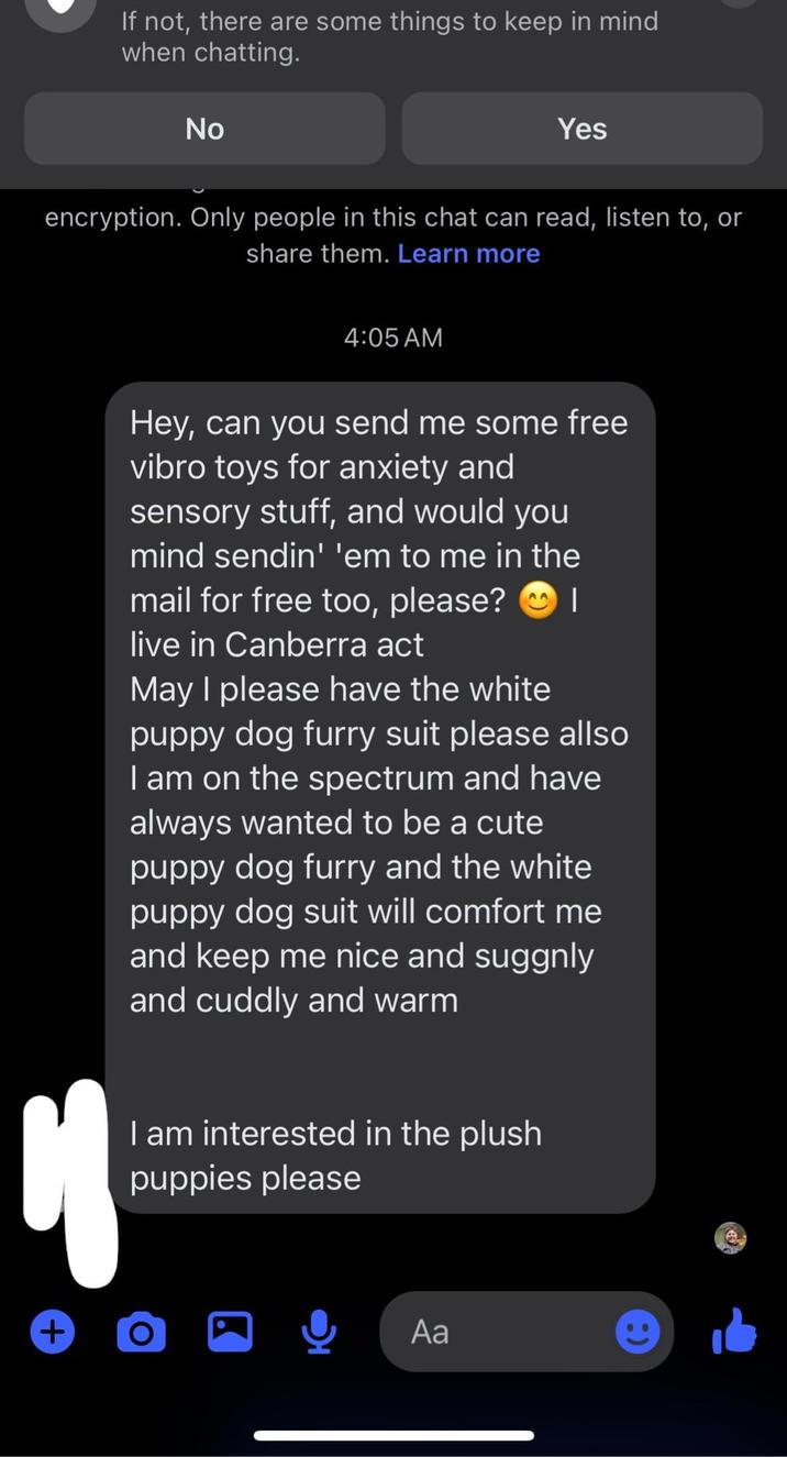 If not, there are some things to keep in mind when chatting. No Yes encryption. Only people in this chat can read, listen to, or share them. Learn more + 4:05 AM Hey, can you send me some free vibro toys for anxiety and sensory stuff, and would you mind sendin' 'em to me in the mail for free too, please? I live in Canberra act May I please have the white puppy dog furry suit please allso I am on the spectrum and have always wanted to be a cute puppy dog furry and the white puppy dog suit will comfort me and keep me nice and suggnly and cuddly and warm I am interested in the plush puppies please Aa