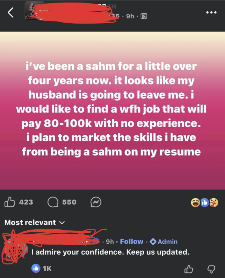 WFK M 25.9h. i've been a sahm for a little over four years now. it looks like my husband is going to leave me. i would like to find a wfh job that will pay 80-100k with no experience. i plan to market the skills i have from being a sahm on my resume 423 Most relevant ✓ 550 9h. Follow Admin I admire your confidence. Keep us updated. 1K