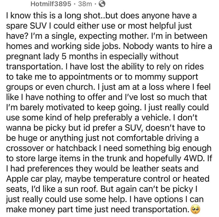 Hotmilf3895 · 38m⚫ I know this is a long shot..but does anyone have a spare SUV I could either use or most helpful just have? I'm a single, expecting mother. I'm in between homes and working side jobs. Nobody wants to hire a pregnant lady 5 months in especially without transportation. I have lost the ability to rely on rides to take me to appointments or to mommy support groups or even church. I just am at a loss where I feel like I have nothing to offer and I've lost so much that I'm barely motivated to keep going. I just really could use some kind of help preferably a vehicle. I don't wanna be picky but id prefer a SUV, doesn't have to be huge or anything just not comfortable driving a crossover or hatchback I need something big enough to store large items in the trunk and hopefully 4WD. If I had preferences they would be leather seats and Apple car play, maybe temperature control or heated seats, I'd like a sun roof. But again can't be picky I just really could use some help. I have options I can make money part time just need transportation.
