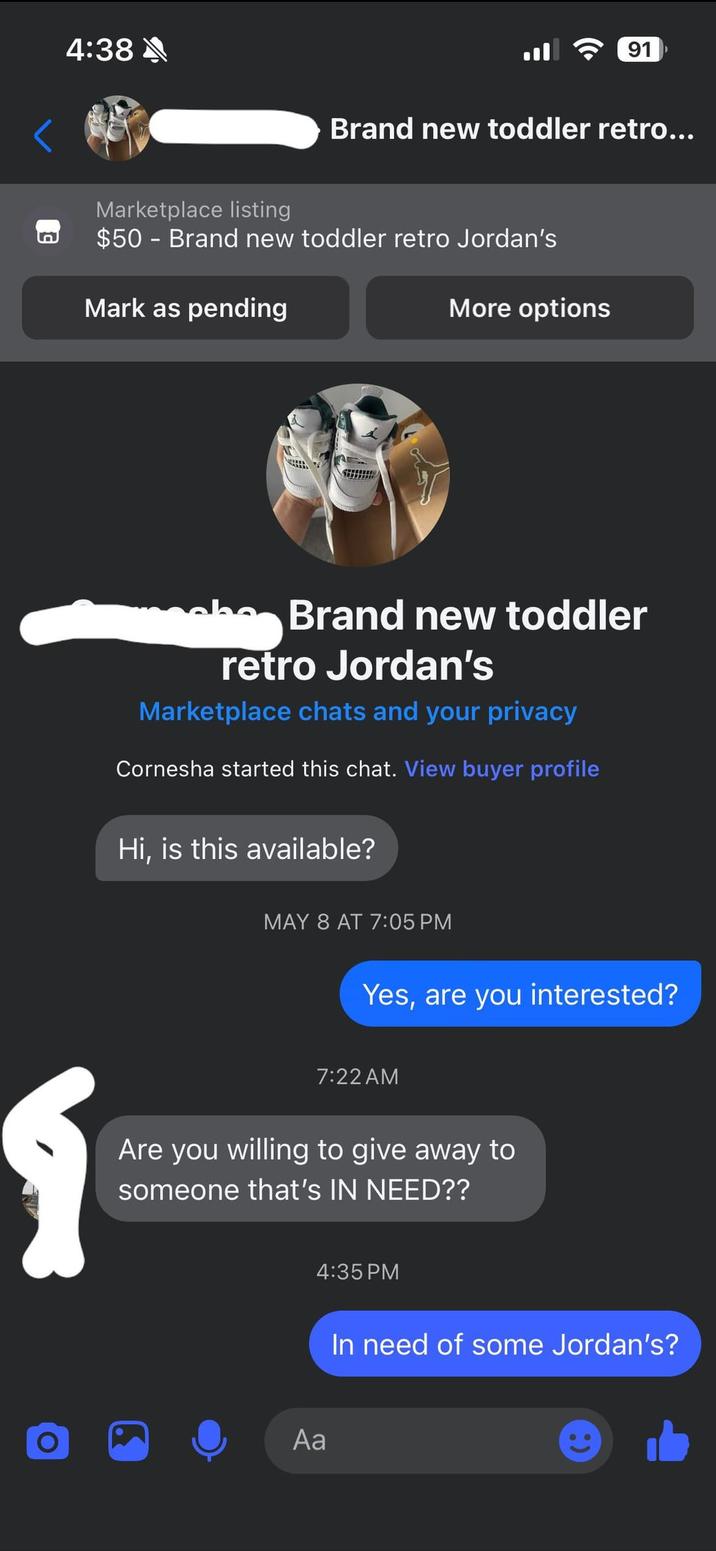 n 4:38 91 Brand new toddler retro... Marketplace listing $50 - Brand new toddler retro Jordan's Mark as pending More options Brand new toddler retro Jordan's Marketplace chats and your privacy Cornesha started this chat. View buyer profile Hi, is this available? MAY 8 AT 7:05 PM Yes, are you interested? 1 7:22 AM Are you willing to give away to someone that's IN NEED?? O Aa 4:35 PM In need of some Jordan's?