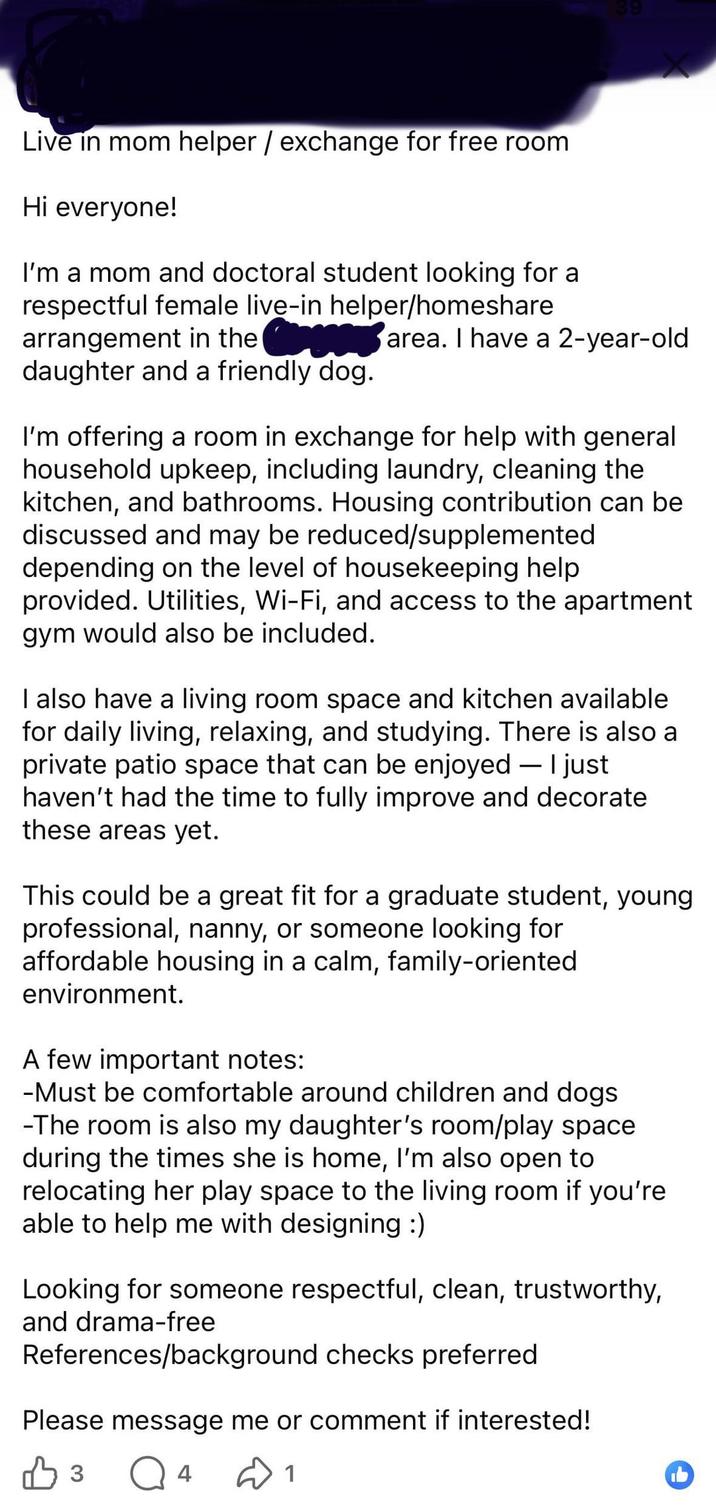Live in mom helper/exchange for free room Hi everyone! I'm a mom and doctoral student looking for a respectful female live-in helper/homeshare arrangement in the daughter and a friendly dog. area. I have a 2-year-old I'm offering a room in exchange for help with general household upkeep, including laundry, cleaning the kitchen, and bathrooms. Housing contribution can be discussed and may be reduced/supplemented depending on the level of housekeeping help provided. Utilities, Wi-Fi, and access to the apartment gym would also be included. I also have a living room space and kitchen available for daily living, relaxing, and studying. There is also a private patio space that can be enjoyed — I just - haven't had the time to fully improve and decorate these areas yet. This could be a great fit for a graduate student, young professional, nanny, or someone looking for affordable housing in a calm, family-oriented environment. A few important notes: -Must be comfortable around children and dogs -The room is also my daughter's room/play space during the times she is home, I'm also open to relocating her play space to the living room if you're able to help me with designing :) Looking for someone respectful, clean, trustworthy, and drama-free References/background checks preferred Please message me or comment if interested! В 3 Q4 1